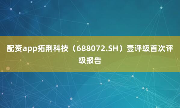 配资app拓荆科技（688072.SH）壹评级首次评级报告