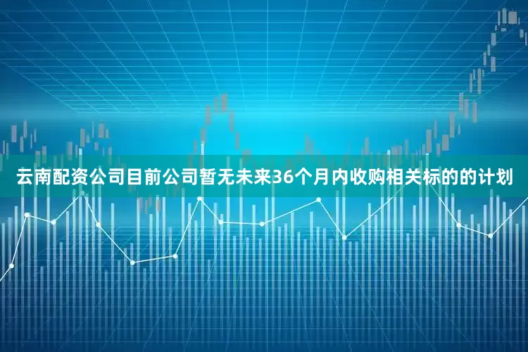 云南配资公司目前公司暂无未来36个月内收购相关标的的计划